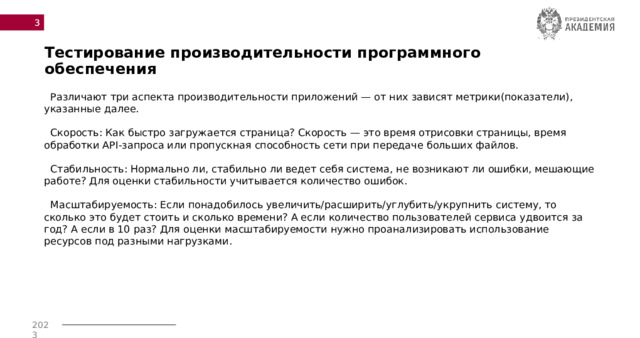 Тестирование производительности программного обеспечения  Различают три аспекта производительности приложений — от них зависят метрики(показатели), указанные далее.   Скорость: Как быстро загружается страница? Скорость — это время отрисовки страницы, время обработки API-запроса или пропускная способность сети при передаче больших файлов.   Стабильность: Нормально ли, стабильно ли ведет себя система, не возникают ли ошибки, мешающие работе? Для оценки стабильности учитывается количество ошибок.   Масштабируемость: Если понадобилось увеличить/расширить/углубить/укрупнить систему, то сколько это будет стоить и сколько времени? А если количество пользователей сервиса удвоится за год? А если в 10 раз? Для оценки масштабируемости нужно проанализировать использование ресурсов под разными нагрузками.    