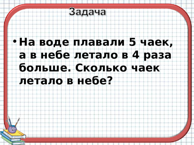 На воде плавали 5 чаек, а в небе летало в 4 раза больше. Сколько чаек летало в небе? 
