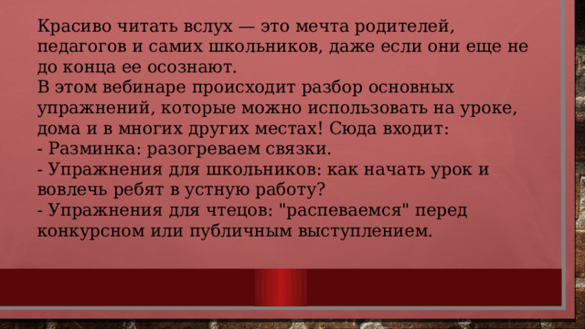 Красиво читать вслух — это мечта родителей, педагогов и самих школьников, даже если они еще не до конца ее осознают. В этом вебинаре происходит разбор основных упражнений, которые можно использовать на уроке, дома и в многих других местах! Сюда входит: - Разминка: разогреваем связки. - Упражнения для школьников: как начать урок и вовлечь ребят в устную работу? - Упражнения для чтецов: 