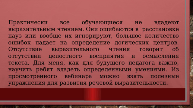 Практически все обучающиеся не владеют выразительным чтением. Они ошибаются в расстановке пауз или вообще их игнорируют, большое количество ошибок падает на определение логических центров. Отсутствие выразительного чтения говорит об отсутствии целостного восприятия и осмысления текста. Для меня, как для будущего педагога важно, научить ребят владеть определенными умениями. Из просмотренного вебинара можно взять полезные упражнения для развития речевой выразительности. 