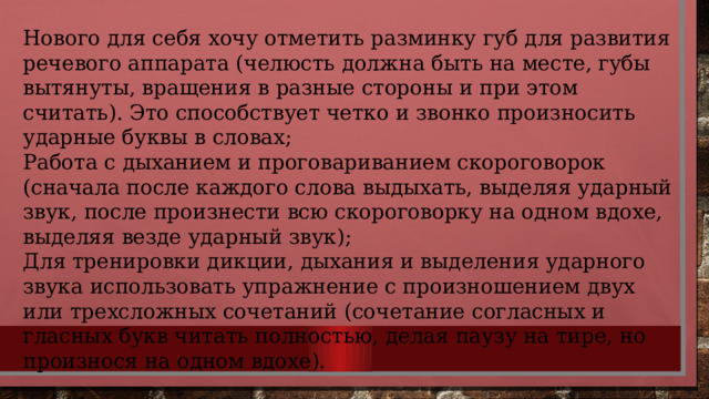 Нового для себя хочу отметить разминку губ для развития речевого аппарата (челюсть должна быть на месте, губы вытянуты, вращения в разные стороны и при этом считать). Это способствует четко и звонко произносить ударные буквы в словах; Работа с дыханием и проговариванием скороговорок (сначала после каждого слова выдыхать, выделяя ударный звук, после произнести всю скороговорку на одном вдохе, выделяя везде ударный звук); Для тренировки дикции, дыхания и выделения ударного звука использовать упражнение с произношением двух или трехсложных сочетаний (сочетание согласных и гласных букв читать полностью, делая паузу на тире, но произнося на одном вдохе). 