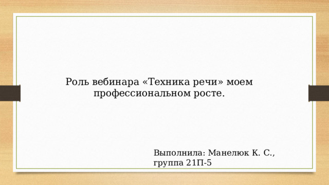 Роль вебинара «Техника речи» моем профессиональном росте. Выполнила: Манелюк К. С., группа 21П-5 