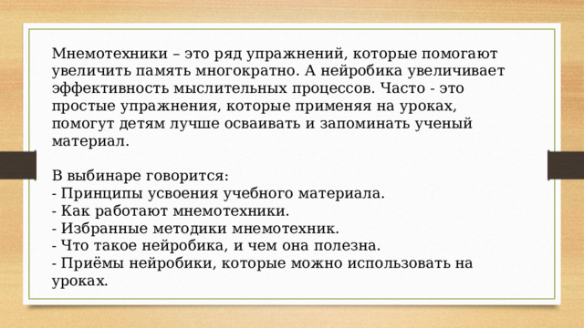 Мнемотехники – это ряд упражнений, которые помогают увеличить память многократно. А нейробика увеличивает эффективность мыслительных процессов. Часто - это простые упражнения, которые применяя на уроках, помогут детям лучше осваивать и запоминать ученый материал. В выбинаре говорится: - Принципы усвоения учебного материала. - Как работают мнемотехники. - Избранные методики мнемотехник. - Что такое нейробика, и чем она полезна. - Приёмы нейробики, которые можно использовать на уроках. 