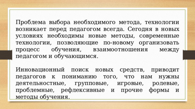 Проблема выбора необходимого метода, технологии возникает перед педагогом всегда. Сегодня в новых условиях необходимы новые методы, современные технологии, позволяющие по-новому организовать процесс обучения, взаимоотношения между педагогом и обучающимся. Инновационный поиск новых средств, приводит педагогов к пониманию того, что нам нужны деятельностные, групповые, игровые, ролевые, проблемные, рефлексивные и прочие формы и методы обучения. 