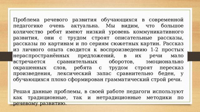 Проблема речевого развития обучающихся в современной педагогике очень актуальна. Мы видим, что большое количество ребят имеют низкий уровень коммуникативного развития, они с трудом строят описательные рассказы, рассказы по картинам и по сериям сюжетных картин. Рассказ из личного опыта сводится к воспроизведению 1-2 простых нераспространённых предложений, в их речи мало встречается сравнительных оборотов, эмоционально окрашенных слов, ребята с трудом строят пересказ произведения, лексический запас сравнительно беден, у обучающихся плохо сформирован грамматический строй речи. Решая данные проблемы, в своей работе педагоги используют как традиционные, так и нетрадиционные методики по речевому развитию. 
