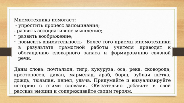 Мнемотехника помогает:  - упростить процесс запоминания; - развить ассоциативное мышление; развить воображение; повысить внимательность . Более того приемы мнемотехники в результате грамотной работы учителя приводят к обогащению словарного запаса и формированию связной речи. Даны слова: почтальон, тигр, кукуруза, оса, река, сковорода, крестоносец, диван, мармелад, араб, борщ, зубная щётка, дождь, тюльпан, пепел, удача. Придумайте и визуализируйте историю с этими словами. Обязательно добавьте в свой рассказ эмоции и сопереживайте своим героям. 