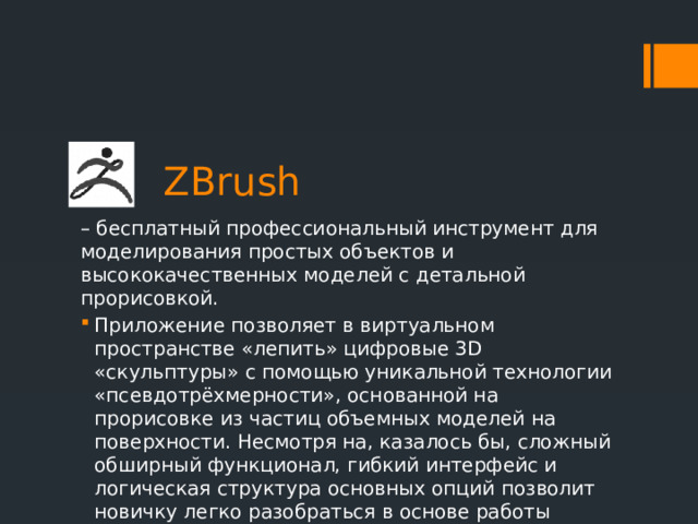  ZBrush – бесплатный профессиональный инструмент для моделирования простых объектов и высококачественных моделей с детальной прорисовкой. Приложение позволяет в виртуальном пространстве «лепить» цифровые 3D «скульптуры» с помощью уникальной технологии «псевдотрёхмерности», основанной на прорисовке из частиц объемных моделей на поверхности. Несмотря на, казалось бы, сложный обширный функционал, гибкий интерфейс и логическая структура основных опций позволит новичку легко разобраться в основе работы софта. 