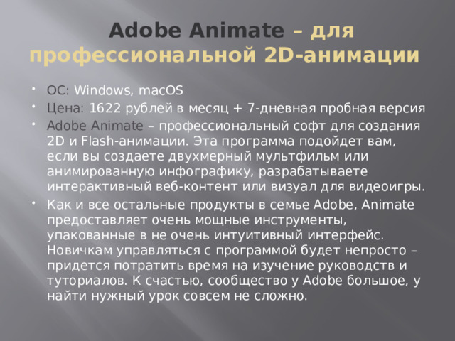  Adobe Animate – для профессиональной 2D-анимации ОС: Windows, macOS Цена: 1622 рублей в месяц + 7-дневная пробная версия Adobe Animate – профессиональный софт для создания 2D и Flash-анимации. Эта программа подойдет вам, если вы создаете двухмерный мультфильм или анимированную инфографику, разрабатываете интерактивный веб-контент или визуал для видеоигры. Как и все остальные продукты в семье Adobe, Animate предоставляет очень мощные инструменты, упакованные в не очень интуитивный интерфейс. Новичкам управляться с программой будет непросто – придется потратить время на изучение руководств и туториалов. К счастью, сообщество у Adobe большое, у найти нужный урок совсем не сложно. 