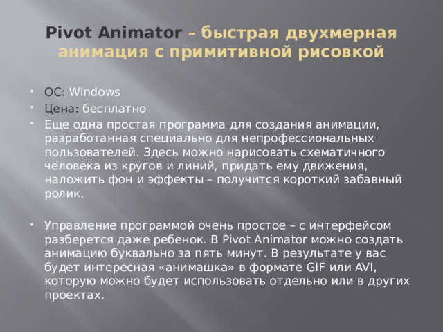 Pivot Animator – быстрая двухмерная анимация с примитивной рисовкой ОС: Windows Цена: бесплатно Еще одна простая программа для создания анимации, разработанная специально для непрофессиональных пользователей. Здесь можно нарисовать схематичного человека из кругов и линий, придать ему движения, наложить фон и эффекты – получится короткий забавный ролик. Управление программой очень простое – с интерфейсом разберется даже ребенок. В Pivot Animator можно создать анимацию буквально за пять минут. В результате у вас будет интересная «анимашка» в формате GIF или AVI, которую можно будет использовать отдельно или в других проектах. 