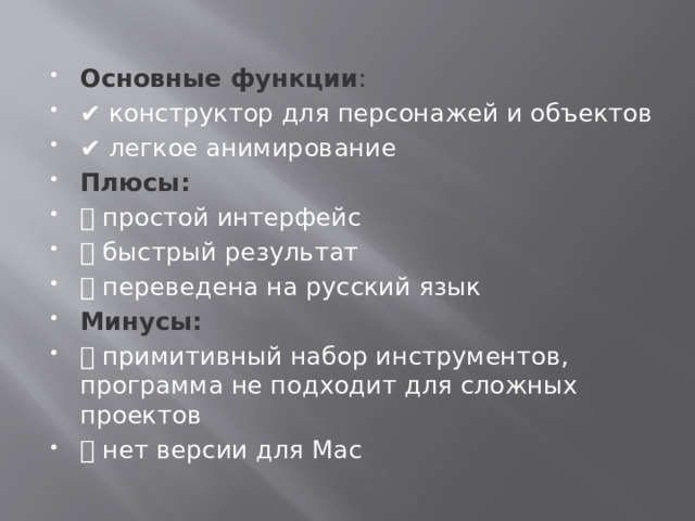 Основные функции :  ✔️ конструктор для персонажей и объектов ✔️ легкое анимирование Плюсы:  ➕ простой интерфейс ➕ быстрый результат ➕ переведена на русский язык Минусы:   ➖ примитивный набор инструментов, программа не подходит для сложных проектов ➖ нет версии для Mac 
