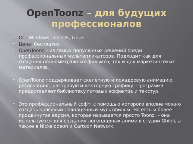OpenToonz – для будущих профессионалов ОС: Windows, macOS, Linux Цена: бесплатно OpenToonz – из самых популярных решений среди профессиональных мультипликаторов. Подходит как для создания полнометражных фильмов, так и для маркетинговых материалов. OpenToonz поддерживает скелетную и покадровую анимацию, ротоскопинг, растровую и векторную графику. Программа предоставляет библиотеку готовых эффектов и текстур. Это профессиональный софт, с помощью которого вполне можно создать красивый полноценный мультфильм. Но есть и более продвинутая версия, которая называется просто Toonz, – она используется для создания легендарных аниме в студии Ghibli, а также в Nickelodeon и Cartoon Network. 