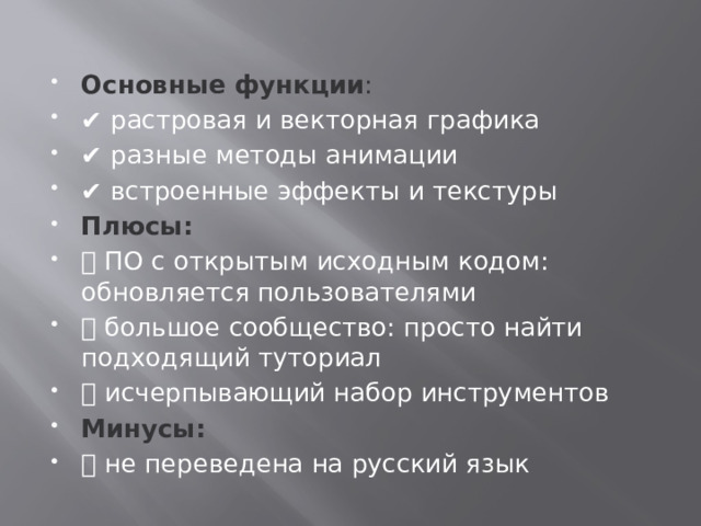 Основные функции :    ✔️ растровая и векторная графика ✔️ разные методы анимации ✔️ встроенные эффекты и текстуры Плюсы:  ➕ ПО с открытым исходным кодом: обновляется пользователями ➕ большое сообщество: просто найти подходящий туториал ➕ исчерпывающий набор инструментов Минусы:  ➖ не переведена на русский язык 