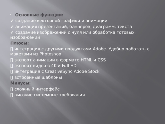 Основные функции:  ✔️  создание векторной графики и анимации ✔️  анимация презентаций, баннеров, диаграмм, текста ✔️  создание изображений с нуля или обработка готовых изображений Плюсы:  ➕  интеграция с другими продуктами Adobe. Удобно работать с макетами из Photoshop  ➕  экспорт анимации в формате HTML и CSS ➕  экспорт видео в 4K и Full HD ➕  интеграция с CreativeSync Adobe Stock ➕  встроенные шаблоны Минусы:  ➖  сложный интерфейс ➖  высокие системные требования   