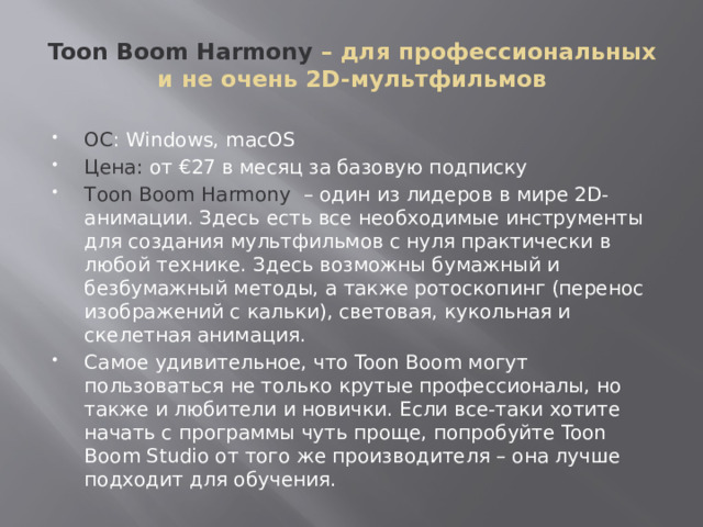 Toon Boom Harmony – для профессиональных и не очень 2D-мультфильмов ОС : Windows, macOS Цена: от €27 в месяц за базовую подписку Tоon Boom Harmony – один из лидеров в мире 2D-анимации. Здесь есть все необходимые инструменты для создания мультфильмов с нуля практически в любой технике. Здесь возможны бумажный и безбумажный методы, а также ротоскопинг (перенос изображений с кальки), световая, кукольная и скелетная анимация. Самое удивительное, что Toon Boom могут пользоваться не только крутые профессионалы, но также и любители и новички. Если все-таки хотите начать с программы чуть проще, попробуйте Toon Boom Studio от того же производителя – она лучше подходит для обучения. 