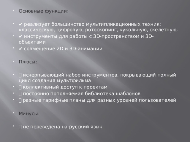 Основные функции: ✔️ реализует большинство мультипликационных техник: классическую, цифровую, ротоскопинг, кукольную, скелетную. ✔️ инструменты для работы с 3D-пространством и 3D-объектами ✔️ совмещение 2D и 3D-анимации Плюсы: ➕ исчерпывающий набор инструментов, покрывающий полный цикл создания мультфильма ➕ коллективный доступ к проектам ➕ постоянно пополняемая библиотека шаблонов ➕ разные тарифные планы для разных уровней пользователей Минусы: ➖ не переведена на русский язык 