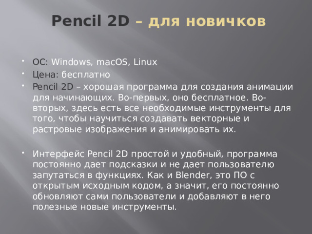  Pencil 2D – для новичков   ОС: Windows, macOS, Linux Цена: бесплатно Pencil 2D – хорошая программа для создания анимации для начинающих. Во-первых, оно бесплатное. Во-вторых, здесь есть все необходимые инструменты для того, чтобы научиться создавать векторные и растровые изображения и анимировать их. Интерфейс Pencil 2D простой и удобный, программа постоянно дает подсказки и не дает пользователю запутаться в функциях. Как и Blender, это ПО с открытым исходным кодом, а значит, его постоянно обновляют сами пользователи и добавляют в него полезные новые инструменты. 