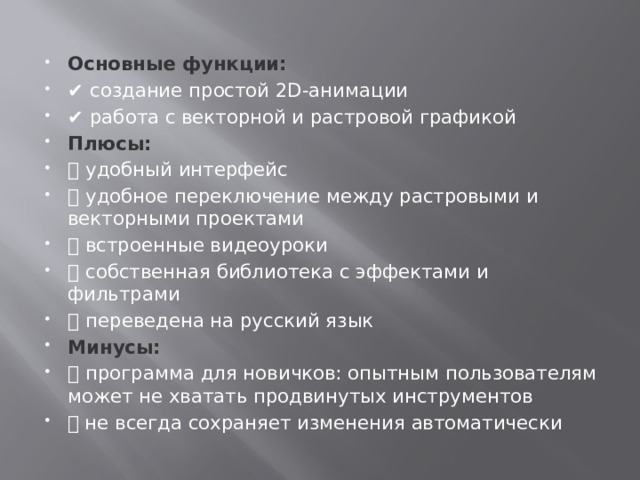 Основные функции: ✔️  создание простой 2D-анимации ✔️  работа с векторной и растровой графикой Плюсы:  ➕  удобный интерфейс ➕  удобное переключение между растровыми и векторными проектами ➕  встроенные видеоуроки ➕  собственная библиотека с эффектами и фильтрами ➕  переведена на русский язык Минусы: ➖  программа для новичков: опытным пользователям может не хватать продвинутых инструментов ➖ не всегда сохраняет изменения автоматически 