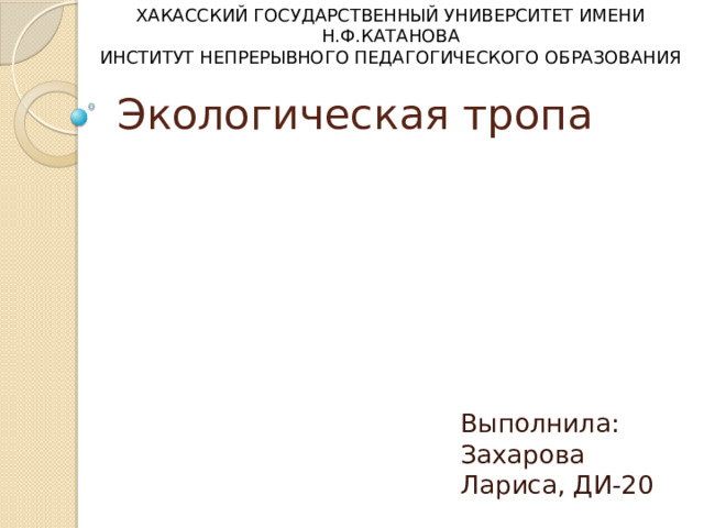 ХАКАССКИЙ ГОСУДАРСТВЕННЫЙ УНИВЕРСИТЕТ ИМЕНИ Н.Ф.КАТАНОВА ИНСТИТУТ НЕПРЕРЫВНОГО ПЕДАГОГИЧЕСКОГО ОБРАЗОВАНИЯ Экологическая тропа Выполнила: Захарова Лариса, ДИ-20 