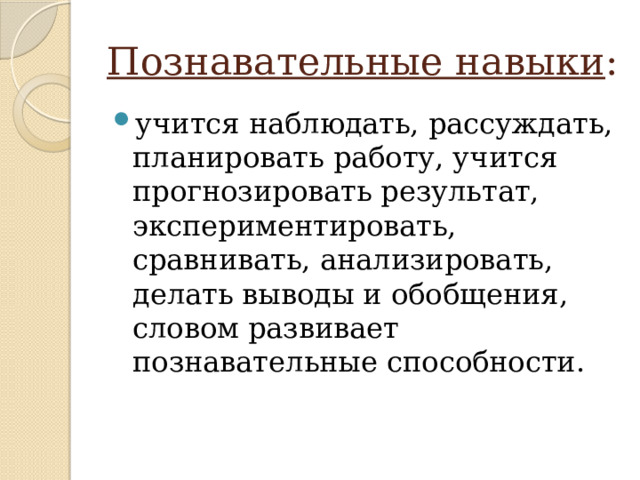 Познавательные навыки : учится наблюдать, рассуждать, планировать работу, учится прогнозировать результат, экспериментировать, сравнивать, анализировать, делать выводы и обобщения, словом развивает познавательные способности. 