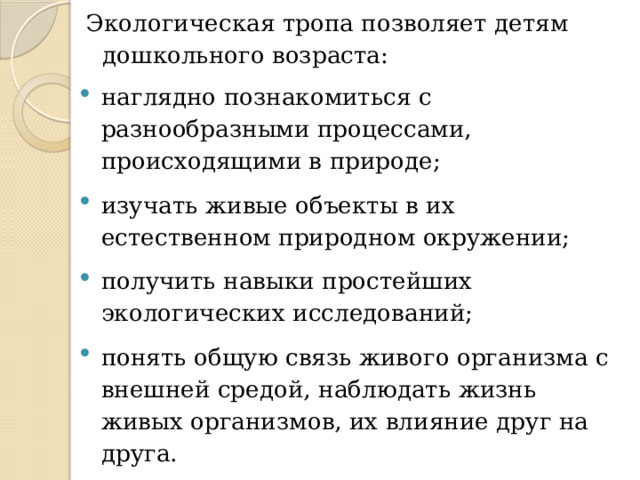 Экологическая тропа позволяет детям дошкольного возраста: наглядно познакомиться с разнообразными процессами, происходящими в природе; изучать живые объекты в их естественном природном окружении; получить навыки простейших экологических исследований; понять общую связь живого организма с внешней средой, наблюдать жизнь живых организмов, их влияние друг на друга. 