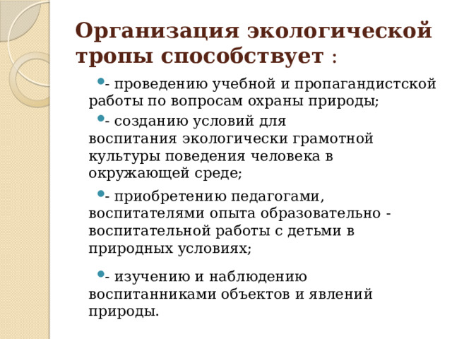 Организация экологической тропы способствует  : - проведению учебной и пропагандистской работы по вопросам охраны природы; - созданию условий для воспитания экологически грамотной культуры поведения человека в окружающей среде; - приобретению педагогами, воспитателями опыта образовательно - воспитательной работы с детьми в природных условиях; - изучению и наблюдению воспитанниками объектов и явлений природы. 