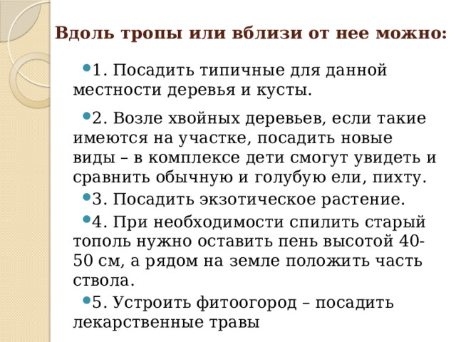 Вдоль тропы или вблизи от нее можно:   1. Посадить типичные для данной местности деревья и кусты. 2. Возле хвойных деревьев, если такие имеются на участке, посадить новые виды – в комплексе дети смогут увидеть и сравнить обычную и голубую ели, пихту. 3. Посадить экзотическое растение. 4. При необходимости спилить старый тополь нужно оставить пень высотой 40-50 см, а рядом на земле положить часть ствола. 5. Устроить фитоогород – посадить лекарственные травы  