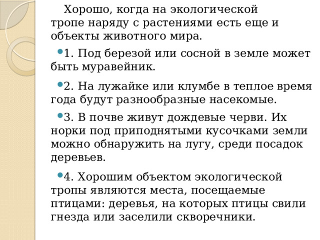  Хорошо, когда на экологической тропе наряду с растениями есть еще и объекты животного мира. 1. Под березой или сосной в земле может быть муравейник. 2. На лужайке или клумбе в теплое время года будут разнообразные насекомые. 3. В почве живут дождевые черви. Их норки под приподнятыми кусочками земли можно обнаружить на лугу, среди посадок деревьев. 4. Хорошим объектом экологической тропы являются места, посещаемые птицами: деревья, на которых птицы свили гнезда или заселили скворечники. 