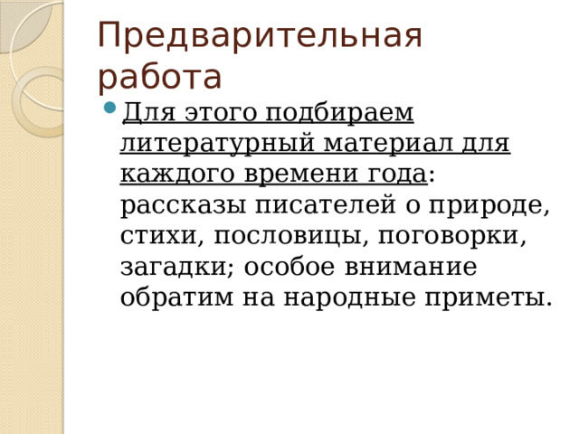 Предварительная работа Для этого подбираем литературный материал для каждого времени года : рассказы писателей о природе, стихи, пословицы, поговорки, загадки; особое внимание обратим на народные приметы. 