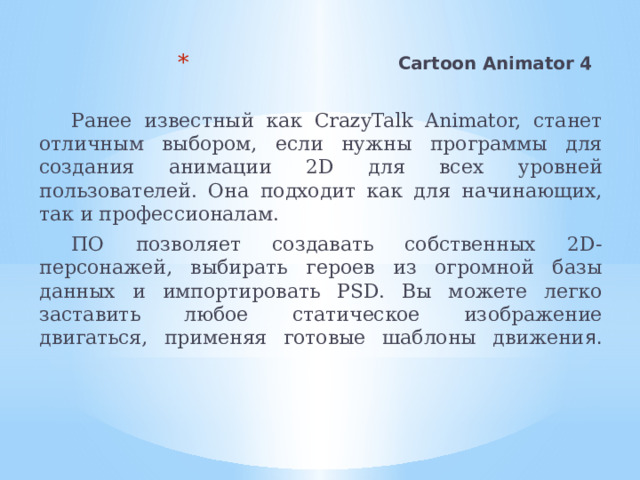 Cartoon Animator 4    Ранее известный как CrazyTalk Animator, станет отличным выбором, если нужны программы для создания анимации 2D для всех уровней пользователей. Она подходит как для начинающих, так и профессионалам. ПО позволяет создавать собственных 2D-персонажей, выбирать героев из огромной базы данных и импортировать PSD. Вы можете легко заставить любое статическое изображение двигаться, применяя готовые шаблоны движени я.    
