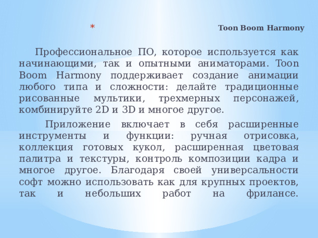 Toon Boom Harmony    Профессиональное ПО, которое используется как начинающими, так и опытными аниматорами. Toon Boom Harmony поддерживает создание анимации любого типа и сложности: делайте традиционные рисованные мультики, трехмерных персонажей, комбинируйте 2D и 3D и многое другое.  Приложение включает в себя расширенные инструменты и функции: ручная отрисовка, коллекция готовых кукол, расширенная цветовая палитра и текстуры, контроль композиции кадра и многое другое. Благодаря своей универсальности софт можно использовать как для крупных проектов, так и небольших работ на фрилансе.   