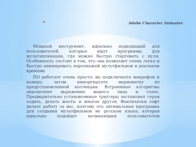 Adobe Character Animator    Мощный инструмент, идеально подходящий для пользователей, которые ищут программы для мультипликации, где можно быстро стартовать с нуля. Особенность состоит в том, что она позволяет очень легко и быстро анимировать персонажей мультфильмов в реальном времени. ПО работает очень просто: вы подключаете микрофон и камеру, затем импортируете марионетку из предустановленной коллекции. Встроенные алгоритмы определяют выражение вашего лица и голос. Предварительно установленные триггеры заставляют героя ходить, делать жесты и многое другое. Фактически софт делает работу за вас, поэтому это оптимальная программа для создания мультфильмов на русском языке, которая идеально подойдет начинающим пользователем    