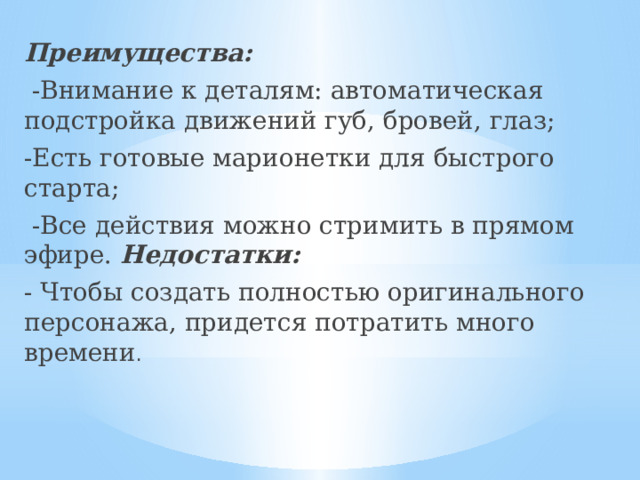 Преимущества:  -Внимание к деталям: автоматическая подстройка движений губ, бровей, глаз; -Есть готовые марионетки для быстрого старта;  -Все действия можно стримить в прямом эфире. Недостатки: - Чтобы создать полностью оригинального персонажа, придется потратить много времени . 