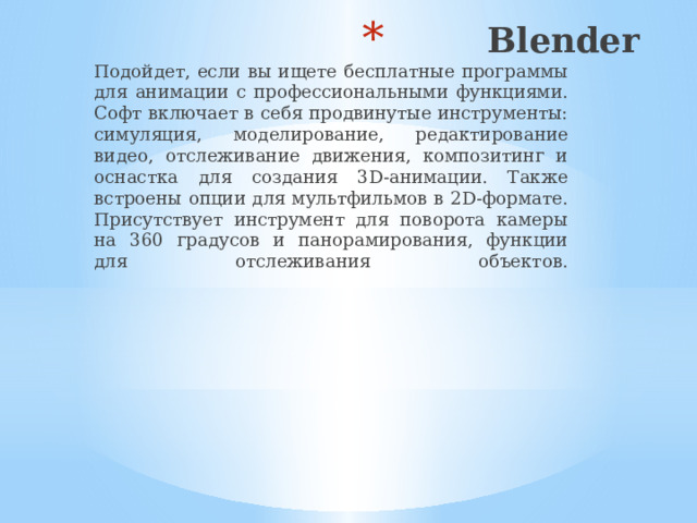 Blender    Подойдет, если вы ищете бесплатные программы для анимации с профессиональными функциями. Софт включает в себя продвинутые инструменты: симуляция, моделирование, редактирование видео, отслеживание движения, композитинг и оснастка для создания 3D-анимации. Также встроены опции для мультфильмов в 2D-формате. Присутствует инструмент для поворота камеры на 360 градусов и панорамирования, функции для отслеживания объектов.    
