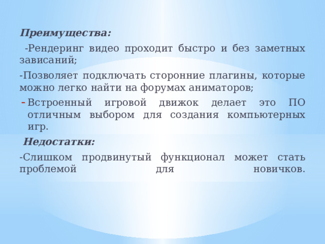 Преимущества:  -Рендеринг видео проходит быстро и без заметных зависаний; -Позволяет подключать сторонние плагины, которые можно легко найти на форумах аниматоров; Встроенный игровой движок делает это ПО отличным выбором для создания компьютерных игр.  Недостатки: -Слишком продвинутый функционал может стать проблемой для новичков.    