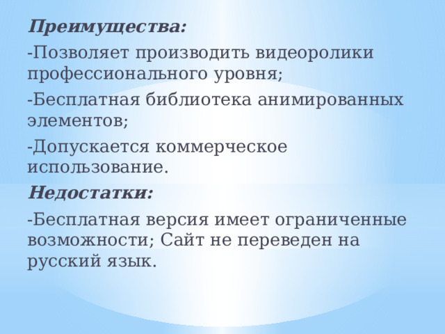 Преимущества: -Позволяет производить видеоролики профессионального уровня; -Бесплатная библиотека анимированных элементов; -Допускается коммерческое использование. Недостатки: -Бесплатная версия имеет ограниченные возможности; Сайт не переведен на русский язык.   