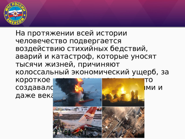 На протяжении всей истории человечество подвергается воздействию стихийных бедствий, аварий и катастроф, которые уносят тысячи жизней, причиняют колоссальный экономический ущерб, за короткое время разрушают все, что создавалось годами, десятилетиями и даже веками. 