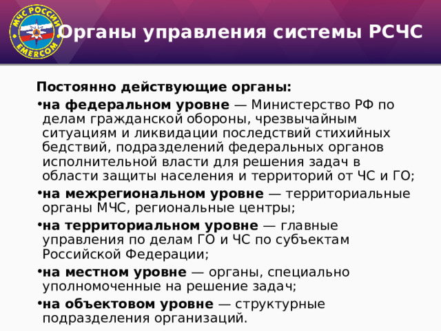 Органы управления системы РСЧС Постоянно действующие органы: на федеральном уровне — Министерство РФ по делам гражданской обороны, чрезвычайным ситуациям и ликвидации последствий стихийных бедствий, подразделений федеральных органов исполнительной власти для решения задач в области защиты населения и территорий от ЧС и ГО; на межрегиональном уровне — территориальные органы МЧС, региональные центры; на территориальном уровне — главные управления по делам ГО и ЧС по субъектам Российской Федерации; на местном уровне — органы, специально уполномоченные на решение задач; на объектовом уровне — структурные подразделения организаций. 