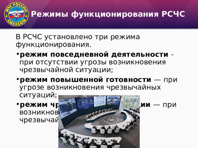 Режимы функционирования РСЧС В РСЧС установлено три режима функционирования. режим повседневной деятельности - при отсутствии угрозы возникновения чрезвычайной ситуации; режим повышенной готовности — при угрозе возникновения чрезвычайных ситуаций; режим чрезвычайной ситуации — при возникновении и ликвидации чрезвычайных ситуаций. 