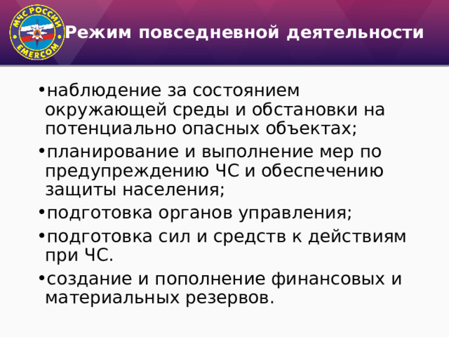 Режим повседневной деятельности наблюдение за состоянием окружающей среды и обстановки на потенциально опасных объектах; планирование и выполнение мер по предупреждению ЧС и обеспечению защиты населения; подготовка органов управления; подготовка сил и средств к действиям при ЧС. создание и пополнение финансовых и материальных резервов. 