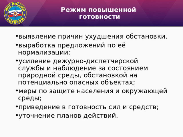 Режим повышенной  готовности выявление причин ухудшения обстановки. выработка предложений по её нормализации; усиление дежурно-диспетчерской службы и наблюдение за состоянием природной среды, обстановкой на потенциально опасных объектах; меры по защите населения и окружающей среды; приведение в готовность сил и средств; уточнение планов действий. 