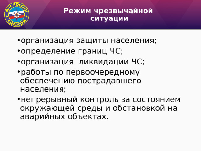 Режим чрезвычайной  ситуации организация защиты населения; определение границ ЧС; организация ликвидации ЧС; работы по первоочередному обеспечению пострадавшего населения; непрерывный контроль за состоянием окружающей среды и обстановкой на аварийных объектах. 