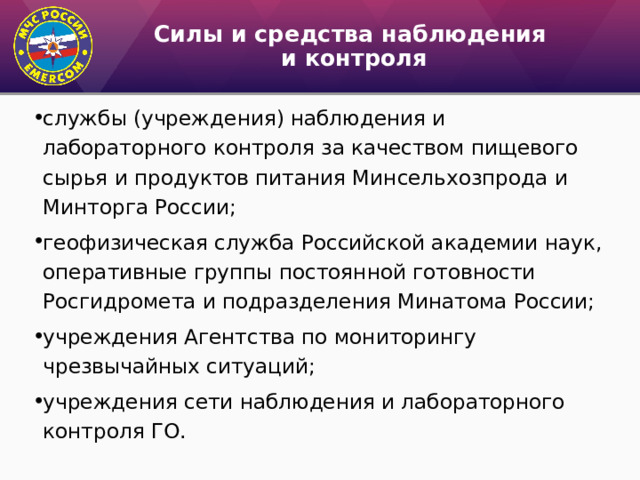 Силы и средства наблюдения  и контроля службы (учреждения) наблюдения и лабораторного контроля за ка­чеством пищевого сырья и продуктов питания Минсельхозпрода и Минторга России; геофизическая служба Российской академии наук, оперативные группы постоянной готовности Росгидромета и подразделе­ния Минатома России; учреждения Агентства по мониторингу чрезвычайных ситуа­ций; учреждения сети наблюдения и лабораторного контроля ГО. 