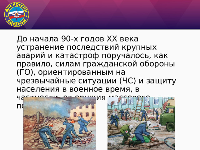 До начала 90-х годов ХХ века устранение последствий крупных аварий и катастроф поручалось, как правило, силам гражданской обороны (ГО), ориентированным на чрезвычайные ситуации (ЧС) и защиту населения в военное время, в частности, от оружия массового поражения. 