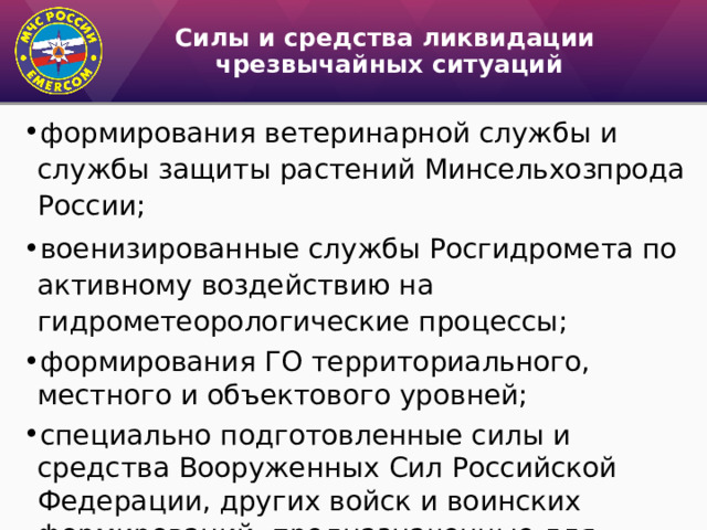 Силы и средства ликвидации  чрезвычайных ситуаций формирования ветеринарной службы и службы защиты растений Минсельхозпрода России; военизированные службы Росгидромета по активному воздей­ствию на гидрометеорологические процессы; формирования ГО территориального, местного и объектового уровней; специально подготовленные силы и средства Вооруженных Сил Российской Федерации, других войск и воинских формиро­ваний, предназначенные для ликвидации ЧС; 