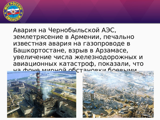 Авария на Чернобыльской АЭС, землетрясение в Армении, печально известная авария на газопроводе в Башкортостане, взрыв в Арзамасе, увеличение числа железнодорожных и авиационных катастроф, показали, что на фоне мирной обстановки боевыми выглядели потери. 