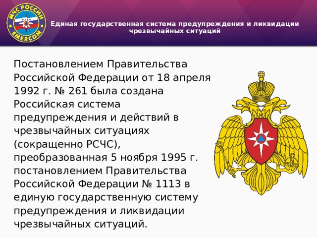 Единая государственная система предупреждения и ликвидации чрезвычайных ситуаций   Постановлением Правительства Российской Федерации от 18 апреля 1992 г. № 261 была создана Российская система предупреждения и действий в чрезвычайных ситуациях (сокращенно РСЧС), преобразованная 5 ноября 1995 г. постановлением Правительства Российской Федерации № 1113 в единую государственную систему предупреждения и ликвидации чрезвычайных ситуаций. 