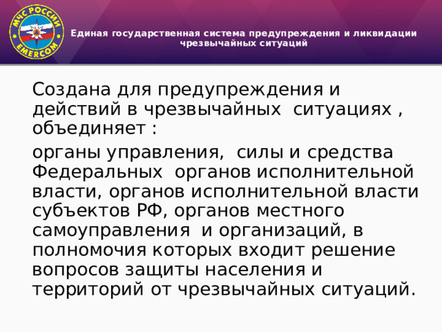 Единая государственная система предупреждения и ликвидации чрезвычайных ситуаций   Создана для предупреждения и действий в чрезвычайных ситуациях , объединяет : органы управления, силы и средства Федеральных органов исполнительной власти, органов исполнительной власти субъектов РФ, органов местного самоуправления и организаций, в полномочия которых входит решение вопросов защиты населения и территорий от чрезвычайных ситуаций. 