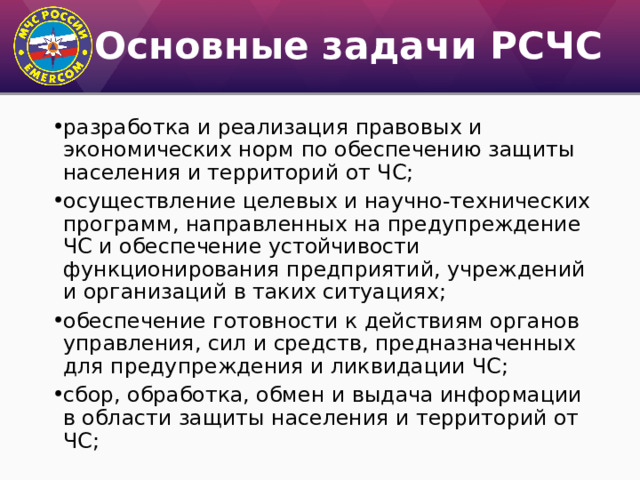 Основные задачи РСЧС разработка и реализация правовых и экономических норм по обеспечению защиты населения и территорий от ЧС; осуществление целевых и научно-технических программ, направленных на предупреждение ЧС и обеспечение устойчивости функционирования предприятий, учреждений и организаций в таких ситуациях; обеспечение готовности к действиям органов управления, сил и средств, предназначенных для предупреждения и ликвидации ЧС; сбор, обработка, обмен и выдача информации в области защиты населения и территорий от ЧС; 