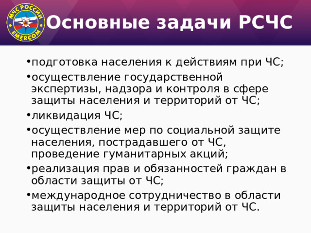 Основные задачи РСЧС подготовка населения к действиям при ЧС; осуществление государственной экспертизы, надзора и контроля в сфере защиты населения и территорий от ЧС; ликвидация ЧС; осуществление мер по социальной защите населения, пострадавшего от ЧС, проведение гуманитарных акций; реализация прав и обязанностей граждан в области защиты от ЧС; международное сотрудничество в области защиты населения и территорий от ЧС. 