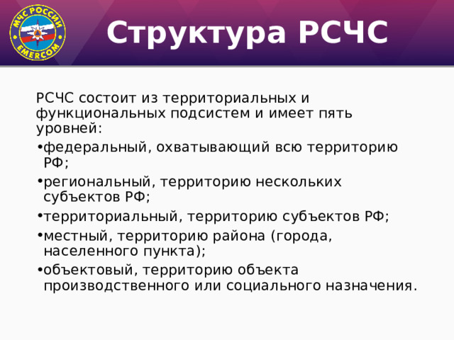 Структура РСЧС РСЧС состоит из территориальных и функциональных подсистем и имеет пять уровней: федеральный, охватывающий всю территорию РФ; региональный, территорию нескольких субъектов РФ; территориальный, территорию субъектов РФ; местный, территорию района (города, населенного пункта); объектовый, территорию объекта производственного или социального назначения. 